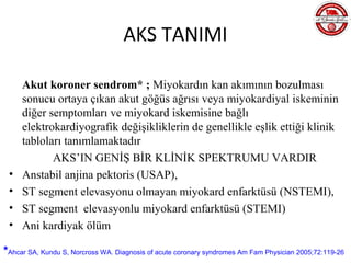 AKS TANIMI

     Akut koroner sendrom* ; Miyokardın kan akımının bozulması
     sonucu ortaya çıkan akut göğüs ağrısı veya miyokardiyal iskeminin
     diğer semptomları ve miyokard iskemisine bağlı
     elektrokardiyografik değişikliklerin de genellikle eşlik ettiği klinik
     tabloları tanımlamaktadır
            AKS’IN GENİŞ BİR KLİNİK SPEKTRUMU VARDIR
 •   Anstabil anjina pektoris (USAP),
 •   ST segment elevasyonu olmayan miyokard enfarktüsü (NSTEMI),
 •   ST segment elevasyonlu miyokard enfarktüsü (STEMI)
 •   Ani kardiyak ölüm

*Ahcar SA, Kundu S, Norcross WA. Diagnosis of acute coronary syndromes Am Fam Physician 2005;72:119-26
 