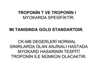 TROPONİN T VE TROPONİN I
     MYOKARDA SPESİFİKTİR.

MI TANISINDA GOLD STANDARTDIR.

    CK-MB DEGERLERİ NORMAL
SINIRLARDA OLAN ANJİNALI HASTADA
    MYOKARD HASARININ TESPİTİ
TROPONİN İLE MÜMKÜN OLACAKTIR.
 