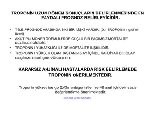 TROPONİN UZUN DÖNEM SONUÇLARIN BELİRLENMESİNDE EN
               FAYDALI PROGNOZ BELİRLEYİCİDİR.

•    T İLE PROGNOZ ARASINDA SIKI BİR İLİŞKİ VARDIR. (0,1 TROPONİN ng/dl’nin
     üzeri)
•    AKUT PULMONER ÖDEMLİLERDE GÜÇLÜ BİR BAGIMSIZ MORTALİTE
     BELİRLEYİCİSİDİR.
•    TROPONIN I YÜKSEKLİĞİ İLE DE MORTALİTE İLİŞKİLİDİR.
•    TROPONIN I YÜKSEK OLAN HASTANIN 6 AY İÇİNDE KARDİYAK BİR OLAY
     GEÇİRME RİSKİ ÇOK YÜKSEKTİR.


      KARARSIZ ANJİNALI HASTALARDA RİSK BELİRLEMEDE
                 TROPONİN öNERİLMEKTEDİR.

       Troponin yüksek ise gp 2b/3a antagonistleri ve 48 saat içinde invaziv
                           değerlendirme önerilmektedir.
                                 (AHA-ACC ve ESC KLAVUZU)
 