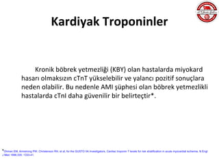 Kardiyak Troponinler


                   Kronik böbrek yetmezliği (KBY) olan hastalarda miyokard
               hasarı olmaksızın cTnT yükselebilir ve yalancı pozitif sonuçlara
               neden olabilir. Bu nedenle AMI şüphesi olan böbrek yetmezlikli
               hastalarda cTnI daha güvenilir bir belirteçtir*.




*Ohman EM, Armstrong PW, Christenson RH, et al, for the GUSTO IIA Investigators. Cardiac troponin T levels for risk stratification in acute myocardial ischemia. N Engl
J Med 1996;335: 1333-41.
 