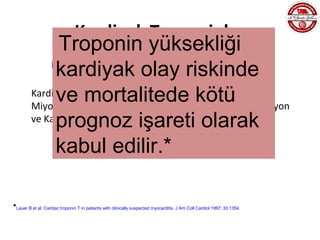 Kardiyak Troponinler
               Troponin yüksekliği
              kardiyak olay riskinde
             KARDİYAK TROPONİNLER;
              KKY, Siroz, Ciddi HT, Ağır Egzersiz, Kardiyoversiyon,
              ve Kemoterapotik bazı ilaçlarkötü Kontüzyon
                     mortalitede , Kardiyak
         Kardiyak Ablasyon, ICD Elektriksel Uyarı, Ağır Perikardit,
         Miyokardit,
              prognoz işareti olarak
         ve Kardiyak Cerrahi sonrası da yükselebilirler.

              kabul edilir.*

*Lauer B et al: Cardiac troponin T in patients with clinically suspected myocarditis. J Am Coll Cardiol 1997; 30:1354.
 