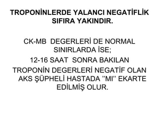 TROPONİNLERDE YALANCI NEGATİFLİK
         SIFIRA YAKINDIR.

  CK-MB DEGERLERİ DE NORMAL
          SINIRLARDA İSE;
   12-16 SAAT SONRA BAKILAN
TROPONİN DEGERLERİ NEGATİF OLAN
 AKS ŞÜPHELİ HASTADA ’’MI’’ EKARTE
           EDİLMİŞ OLUR.
 