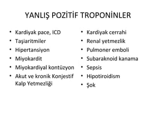 YANLIŞ POZİTİF TROPONİNLER
•   Kardiyak pace, ICD         •   Kardiyak cerrahi
•   Taşiaritmiler              •   Renal yetmezlik
•   Hipertansiyon              •   Pulmoner emboli
•   Miyokardit                 •   Subaraknoid kanama
•   Miyokardiyal kontüzyon     •   Sepsis
•   Akut ve kronik Konjestif   •   Hipotiroidism
    Kalp Yetmezliği            •   Şok
 