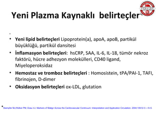 Yeni Plazma Kaynaklı belirteçler*

       • Yeni lipid belirteçleri Lipoprotein(a), apoA, apoB, partikül
         büyüklüğü, partikül dansitesi
       • İnflamasyon belirteçleri: hsCRP, SAA, IL-6, IL-18, tümör nekroz
         faktörü, hücre adhezyon molekülleri, CD40 ligand,
         Miyeloperoksidaz
       • Hemostaz ve tromboz belirteçleri : Homosistein, tPA/PAI-1, TAFI,
         fibrinojen, D-dimer
       • Oksidasyon belirteçleri ox-LDL, glutation


*Stampfer MJ,Ridker PM, Dzau VJ. Markers of Malign Across the Cardiovascular Continuum: Interpretation and Application Circulation. 2004;109:IV-3 – IV-5.
 