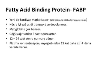 Fatty Acid Binding Protein- FABP
•   Yeni bir kardiyak markır.(cFABP- Kalp tipi yağ asidi bağlayıcı proteinler)
•   Hücre içi yağ asidi transport ve depolanması
•   Myoglobine çok benzer.
•   Göğüs ağrısından 3 saat sonra artar.
•   12 – 24 saat sonra normale döner.
•   Plazma konsantrasyonu myoglobinden 15 kat daha az  daha
    yararlı markır.
 