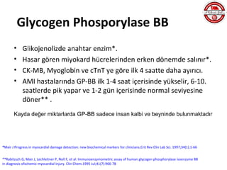 Glycogen Phosporylase BB
       •     Glikojenolizde anahtar enzim*.
       •     Hasar gören miyokard hücrelerinden erken dönemde salınır*.
       •     CK-MB, Myoglobin ve cTnT ye göre ilk 4 saatte daha ayırıcı.
       •     AMI hastalarında GP-BB ilk 1-4 saat içerisinde yükselir, 6-10.
             saatlerde pik yapar ve 1-2 gün içerisinde normal seviyesine
             döner** .
       Kayda değer miktarlarda GP-BB sadece insan kalbi ve beyninde bulunmaktadır




*Mair J Progress in myocardial damage detection: new biochemical markers for clinicians.Crit Rev Clin Lab Sci. 1997;34(1):1-66


**Rabitzsch G, Mair J, Lechleitner P, Noll F, et al. Immunoenzymometric assay of human glycogen phosphorylase isoenzyme BB
in diagnosis ofschemic myocardial injury. Clin Chem.1995 Jul;41(7):966-78
 