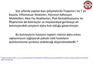 Son yıllarda yapılan bazı çalışmalarda Troponin I ve T ye
             kıyasla, İnflamatuar Sitokinler, Hücresel Adhezyon
             Molekülleri, Akut Faz Reaktanları, Plak Destabilizasyonu ve
             Rüptürüne ait belirteçler ve miyokardiyal gerilmeye ait
             belirteçlerdeki artışların daha hızlı olduğu gösterilmiştir.

                   Bu belirteçlerin hastanın toplam riskinin daha erken
             saptanmasını sağlayarak yüksek riskli hastaların
             belirlenmesine yardımcı olabileceği düşünülmektedir.*




* Apple F.S, Wu A, Mair J, et. al. Future biomarkers for detection of ischemia and risk stratification in acute coronary syndrome. Clin Chem.
2005; 51(5):810-24.
 