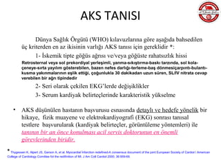 AKS TANISI
                Dünya Sağlık Örgütü (WHO) kılavuzlarına göre aşağıda bahsedilen
          üç kriterden en az ikisinin varlığı AKS tanısı için gereklidir *:
                1- İskemik tipte göğüs ağrısı ve/veya göğüste rahatsızlık hissi
          Retrosternal veya sol prekordiyal yerleşimli, yanma-sıkıştırma-baskı tarzında, sol kola-
          çeneye-sırta yayılım gösterebilen, bazen nefes darlığı-terleme-baş dönmesiçarpıntı-bulantı-
          kusma yakınmalarının eşlik ettiği, çoğunlukla 30 dakikadan uzun süren, SL/IV nitrata cevap
          verebilen bir ağrı tipindedir
                     2- Seri olarak çekilen EKG’lerde değişiklikler
                     3- Serum kardiyak belirteçlerinde karakteristik yükselme

    •     AKS düşünülen hastanın başvurusu esnasında detaylı ve hedefe yönelik bir
          hikaye, fizik muayene ve elektrokardiyografi (EKG) sonrası tanısal
          testlere başvurularak (kardiyak belirteçler, görüntüleme yöntemleri) ile
          tanının bir an önce konulması acil servis doktorunun en önemli
          görevlerinden biridir.
* Thygessen K, Alpert JS, Garson A, et al. Myocardial İnfarction redefined-A consensus document of the joint European Society of Cardiol / American
College of Cardiology Comittee fot the redifinition of MI. J Am Coll Cardiol 2000; 36:959-69.
 