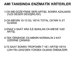 AMI TANISINDA ENZİMATİK KRİTERLER

1-CK-MB DÜZEYİNDE SERİ ARTIŞI, SONRA AZALMASI
  (%25 DEGER DEGİŞİKLİĞİ!)

2-CK-MB’NİN 10-13 Ü/L VEYA TOTAL CK’NIN % 5’İ
  OLMASI

3-ENAZ 4 SAAT ARA İLE BAKILAN CK-MB’DE %50
  ARTIŞ.

4-TEK ÖRNEKDE CK-MBNİN NORMALİN 2 KAT
  ÜZERİNE ÇIKMASI

5-72 SAAT SONRA TROPONİN T VE I ARTIŞI VEYA
  LDH1’İN LDH2’DEN YÜKSEK OLMASI ÖNEMLİDİR.
 