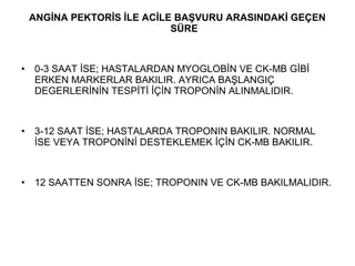ANGİNA PEKTORİS İLE ACİLE BAŞVURU ARASINDAKİ GEÇEN
                             SÜRE



•   0-3 SAAT İSE; HASTALARDAN MYOGLOBİN VE CK-MB GİBİ
    ERKEN MARKERLAR BAKILIR. AYRICA BAŞLANGIÇ
    DEGERLERİNİN TESPİTİ İÇİN TROPONİN ALINMALIDIR.



•   3-12 SAAT İSE; HASTALARDA TROPONIN BAKILIR. NORMAL
    İSE VEYA TROPONİNİ DESTEKLEMEK İÇİN CK-MB BAKILIR.



•   12 SAATTEN SONRA İSE; TROPONIN VE CK-MB BAKILMALIDIR.
 