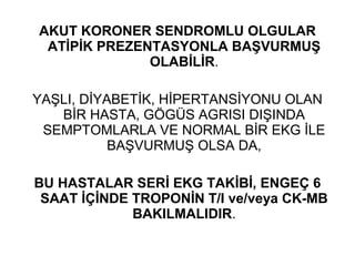 AKUT KORONER SENDROMLU OLGULAR
 ATİPİK PREZENTASYONLA BAŞVURMUŞ
              OLABİLİR.

YAŞLI, DİYABETİK, HİPERTANSİYONU OLAN
   BİR HASTA, GÖGÜS AGRISI DIŞINDA
 SEMPTOMLARLA VE NORMAL BİR EKG İLE
           BAŞVURMUŞ OLSA DA,

BU HASTALAR SERİ EKG TAKİBİ, ENGEÇ 6
 SAAT İÇİNDE TROPONİN T/I ve/veya CK-MB
             BAKILMALIDIR.
 