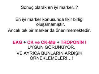Sonuç olarak en iyi marker..?

   En iyi marker konusunda fikir birliği
              oluşamamıştır.
Ancak tek bir marker da önerilmemektedir.

  EKG + CK ve CK-MB + TROPONİN I
        UYGUN GÖRÜNÜYOR.
   VE AYRICA BUNLARIN ARDIŞIK
         ÖRNEKLEMELERİ…!
 