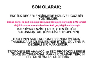 SON OLARAK;

  EKG İLK DEGERLENDİRMEDE HIZLI VE UCUZ BİR
                 YÖNTEMDİR.
Göğüs ağrısı ile acil kliniğine başvuran hastaların yarısında EKG tanısal
     değildir ancak sonuçta bunların AMİ geçirdiği kanıtlanmıştır
         KARDİYAK ENZİMLER EKG’DEN ÜSTÜN
         BULUNMUŞTUR. (ÖZELLİKLE TROPONİN)

    TROPONIN AKUT KORONER SENDROMLARIN
   TANISINDA VE İZLENMESİNDE ETKİN, GÜVENİLİR,
             DEGERLİ BİR MARKERDIR.

TROPONİNLER AHA/ACC ve ESC PROTOKOLLERİNE
  GÖRE BİYOKİMYASAL MARKER OLARAK TERCİH
          EDİLMESİ ÖNERİLMEKTEDİR.
 