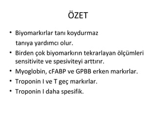 ÖZET
• Biyomarkırlar tanı koydurmaz
  tanıya yardımcı olur.
• Birden çok biyomarkırın tekrarlayan ölçümleri
  sensitivite ve spesiviteyi arttırır.
• Myoglobin, cFABP ve GPBB erken markırlar.
• Troponin I ve T geç markırlar.
• Troponin I daha spesifik.
 
