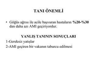TANI ÖNEMLİ

• Göğüs ağrısı ile acile başvuran hastaların %20-%30
  dan daha azı AMI geçiriyordur.

         YANLIŞ TANININ SONUÇLARI
1-Gereksiz yatışlar
2-AMI geçiren bir vakanın taburcu edilmesi
 