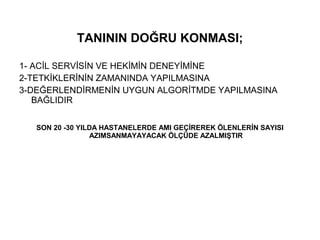 TANININ DOĞRU KONMASI;

1- ACİL SERVİSİN VE HEKİMİN DENEYİMİNE
2-TETKİKLERİNİN ZAMANINDA YAPILMASINA
3-DEĞERLENDİRMENİN UYGUN ALGORİTMDE YAPILMASINA
   BAĞLIDIR


   SON 20 -30 YILDA HASTANELERDE AMI GEÇİREREK ÖLENLERİN SAYISI
                 AZIMSANMAYAYACAK ÖLÇÜDE AZALMIŞTIR
 