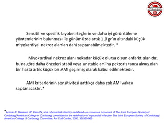 Sensitif ve spesifik biyobelirteçlerin ve daha iyi görüntüleme
          yöntemlerinin bulunması ile günümüzde artık 1,0 gr’ın altındaki küçük
          miyokardiyal nekroz alanları dahi saptanabilmektedir. *

                 Miyokardiyal nekroz alanı nekadar küçük olursa olsun enfarkt alanıdır,
          buna göre daha önceleri stabil veya unstable anjina pektoris tanısı almış olan
          bir hasta artık küçük bir AMI geçirmiş olarak kabul edilmektedir.

               AMI kriterlerinin sensitivitesi arttıkça daha çok AMI vakası
          saptanacaktır.*




*Antman E, Bassand JP, Klein W, et al. Myocardial infarction redefined—a consensus document of The Joint European Society of
Cardiology/American College of Cardiology committee for the redefinition of myocardial infarction The Joint European Society of Cardiology/
American College of Cardiology Committee, Am Coll Cardiol, 2000; 36:959-969
 