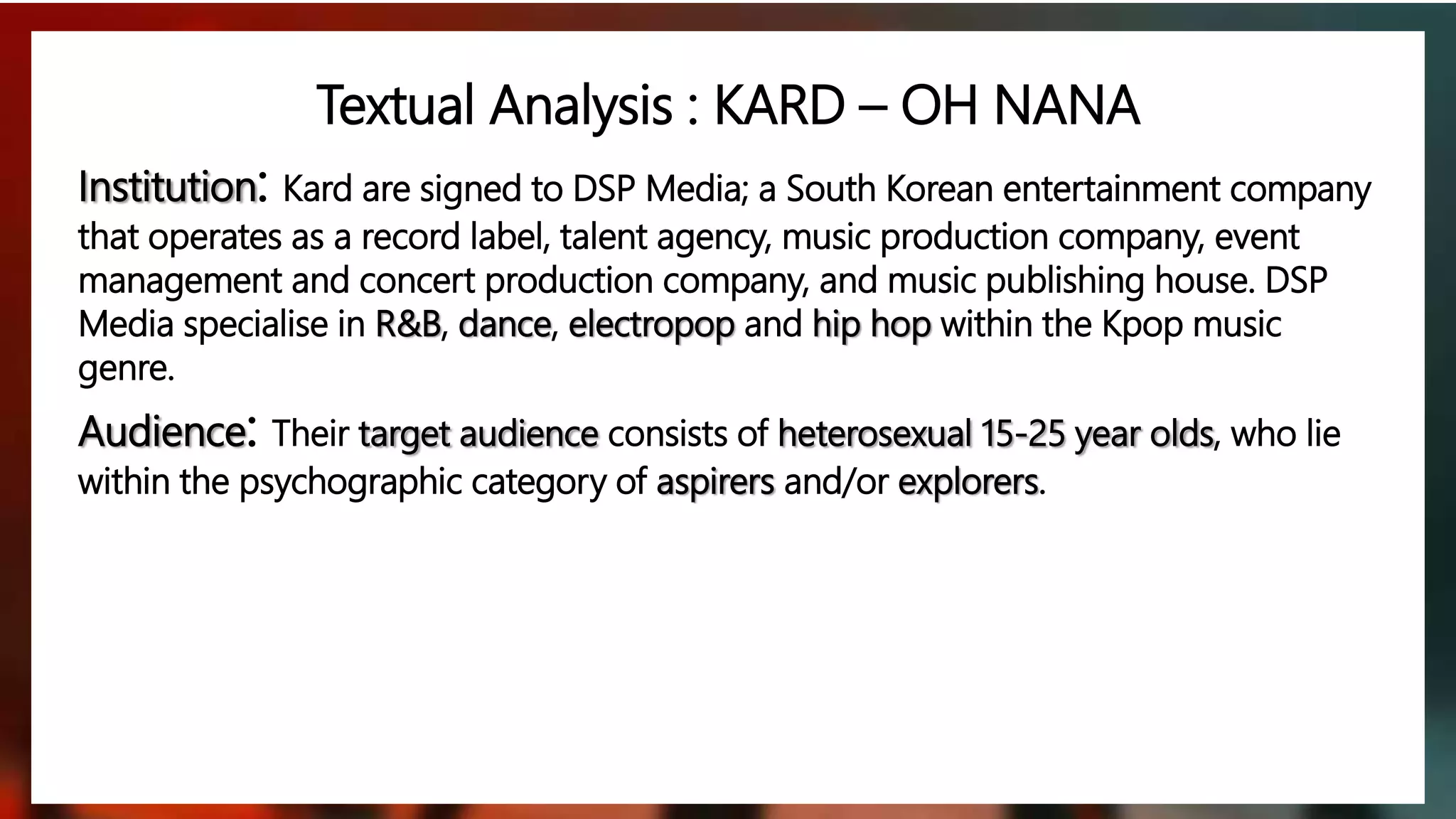 Institution: Kard are signed to DSP Media; a South Korean entertainment company
that operates as a record label, talent agency, music production company, event
management and concert production company, and music publishing house. DSP
Media specialise in R&B, dance, electropop and hip hop within the Kpop music
genre.
Audience: Their target audience consists of heterosexual 15-25 year olds, who lie
within the psychographic category of aspirers and/or explorers.
Textual Analysis : KARD – OH NANA
 