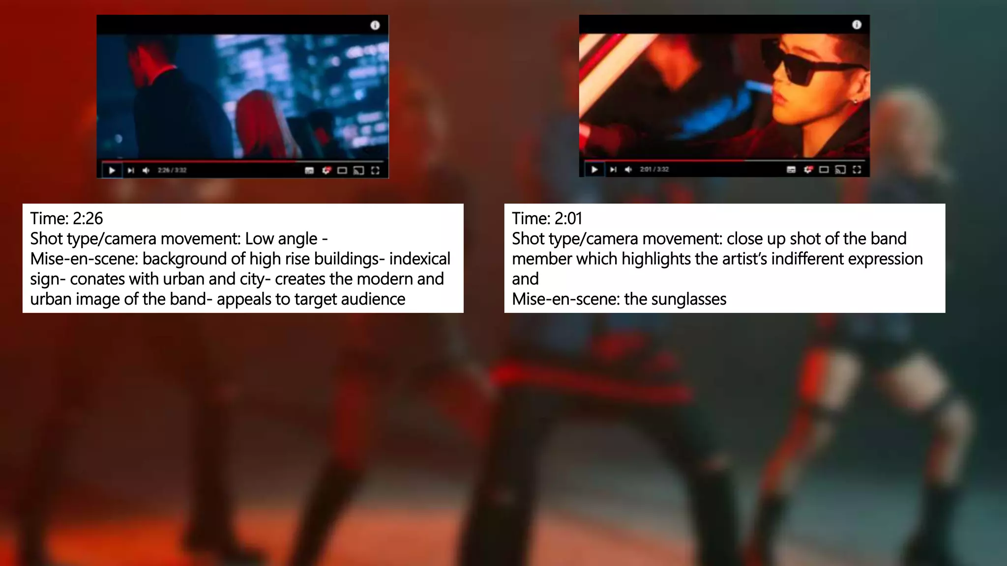 Time: 2:26
Shot type/camera movement: Low angle -
Mise-en-scene: background of high rise buildings- indexical
sign- conates with urban and city- creates the modern and
urban image of the band- appeals to target audience
Time: 2:01
Shot type/camera movement: close up shot of the band
member which highlights the artist’s indifferent expression
and
Mise-en-scene: the sunglasses
 