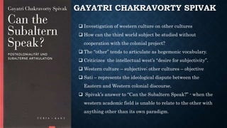 GAYATRI CHAKRAVORTY SPIVAK
 Investigation of western culture on other cultures
 How can the third world subject be studied without
cooperation with the colonial project?
 The “other” tends to articulate as hegemonic vocabulary.
 Criticizes the intellectual west’s “desire for subjectivity”.
 Western culture – subjective; other cultures – objective
 Sati – represents the ideological dispute between the
Eastern and Western colonial discourse.
 Spivak’s answer to “Can the Subaltern Speak?” - when the
western academic field is unable to relate to the other with
anything other than its own paradigm.
 