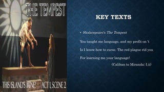 KEY TEXTS
• Shakespeare’s The Tempest
You taught me language, and my profit on ’t
Is I know how to curse. The red plague rid you
For learning me your language!
(Caliban to Miranda; I.ii)
 