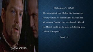 Shakespeare’s Othello
Oh, sir, content you. I follow him to serve my
turn upon him. we cannot all be masters, nor
all masters, Cannot truly be followed ...Were I
the Moor I would not be Iago. In following him,
I follow but myself…
(Iago; 1.i)
 