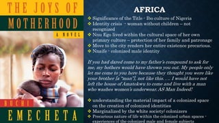 AFRICA
 Significance of the Title - Ibo culture of Nigeria
 Identity crisis - woman without children – not
recognized
 Nnu Ego lived within the cultural space of her own
primary culture – protection of her family and patronage
 Move to the city renders her entire existence precarious.
 Nnaife - colonized male identity
If you had dared come to my father’s compound to ask for
me, my bothers would have thrown you out. My people only
let me come to you here because they thought you were like
your brother [a “man”], not like this. . .. I would have not
left the house of Amatokwu to come and live with a man
who washes women’s underwear. AS Man Indeed!
 understanding the material impact of a colonized space
on the creation of colonized identities
 Marginalized by the white society/ colonizers
 Precarious nature of life within the colonized urban spaces -
experiences of the colonized male and female subjects
 