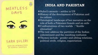 INDIA AND PAKISTAN
Suleri’s memoir – settles in US
History of the development of Pakistan and
its culture
Ontological landscape of her narrative as the
role of both a Pakistani female and an exile
Confrontations of two worlds - “double
alienation”
The text address the partition of the Indian
subcontinent and the resulting confusion
Themes include - gender and sibling relations,
political strife, religion, expatriatism
 
