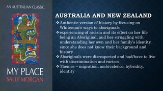 AUSTRALIA AND NEW ZEALAND
Authentic version of history by focusing on
Whiteman’s ways to aboriginals
experiencing of racism and its effect on her life
being an Aboriginal, and her struggling with
understanding her own and her family’s identity,
since she does not know their background and
history
Aboriginals were disrespected and had/have to live
with discrimination and racism
Themes – migration, ambivalence, hybridity,
identity
 