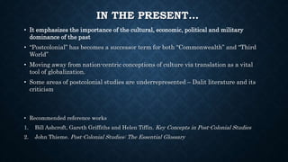 IN THE PRESENT…
• It emphasizes the importance of the cultural, economic, political and military
dominance of the past
• “Postcolonial” has becomes a successor term for both “Commonwealth” and “Third
World”
• Moving away from nation-centric conceptions of culture via translation as a vital
tool of globalization.
• Some areas of postcolonial studies are underrepresented – Dalit literature and its
criticism
• Recommended reference works
1. Bill Ashcroft, Gareth Griffiths and Helen Tiffin. Key Concepts in Post-Colonial Studies
2. John Thieme. Post-Colonial Studies: The Essential Glossary
 