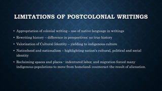 LIMITATIONS OF POSTCOLONIAL WRITINGS
• Appropriation of colonial writing – use of native language in writings
• Rewriting history – difference in perspectives; no true history
• Valorization of Cultural Identity – yielding to indigenous culture
• Nationhood and nationalism – highlighting nation's cultural, political and social
identity
• Reclaiming spaces and places - indentured labor, and migration forced many
indigenous populations to move from homeland; counteract the result of alienation.
 