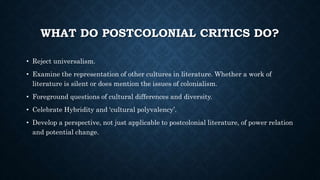 WHAT DO POSTCOLONIAL CRITICS DO?
• Reject universalism.
• Examine the representation of other cultures in literature. Whether a work of
literature is silent or does mention the issues of colonialism.
• Foreground questions of cultural differences and diversity.
• Celebrate Hybridity and ‘cultural polyvalency’.
• Develop a perspective, not just applicable to postcolonial literature, of power relation
and potential change.
 