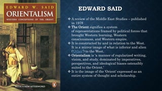 EDWARD SAID
 A review of the Middle East Studies – published
in 1978
 The Orient signifies a system
of representations framed by political forces that
brought Western learning, Western
consciousness, and Western empire.
 It is constructed by and in relation to the West.
It is a mirror image of what is inferior and alien
(‘Other’) to the West.
 Orientalism is ‘a manner of regularized writing,
vision, and study, dominated by imperatives,
perspectives, and ideological biases ostensibly
suited to the Orient.’
 It is the image of the ‘Orient’ expressed as an
entire system of thought and scholarship.
 