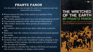 FRANTZ FANON
It is the settler who has brought the native into existence and who
perpetuates his existence.
 Fanon means the idea of the native is a product of the
settler's thinking.
 “The settler paints the native as a sort of quintessence of evil”
 A systematic negation of the other person [the native].
 “The settler” denies the other person all attributes of
humanity
 The settler’s skin is not of any more value than a native’s
skin.
 Expresses how the violence of colonial rule is turned against
the settler
 Through violent uprising, the native discovers reality
 Acclaims that native can “transform” reality, shaping it into
the pattern of his customs, into the practice of violence and
into his plan for freedom
 The question is whether the violence will burn out and give
rise to neocolonialism, or shape a new nation
 