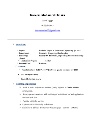 Kareem Mohamed Omara
Cairo, Egypt
01027945043
Kareamomara22@gmail.com
•​ ​Education:
• Degree: Bachelor Degree in Electronic Engineering jul 2016.
• Department: Computer Science And Engineering.
• University: Faculity Of Electronic​ ​Engineering Menofia University
, Egypt.
•​ ​Graduation Project: Mos3ef
• Project Grate: Excellent.
•​ ​courses:
•​ ​Foundation level ISTQP at SWQ software quality academy nov 2018.
•​ ​API testing self study.
•​ ​Embedded system course
•​ ​Working Experience:
● ​​Work as a data analyses and Software Quality engineer at ​Ennwa business
development​.
● ​Have experience as a tester with mobile app's "android and ios" web applications
as well as web sites.
● Familiar with trello and jira.
● Experience with API testing by Postman.
● Familiar with different ​development life cycles (Agile – waterfall – V Model).
 