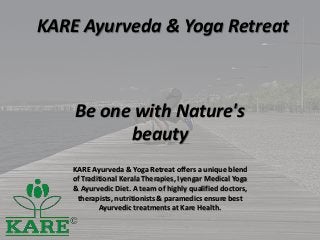 KARE Ayurveda & Yoga Retreat
Be one with Nature's
beauty
KARE Ayurveda & Yoga Retreat offers a unique blend
of Traditional Kerala Therapies, Iyengar Medical Yoga
& Ayurvedic Diet. A team of highly qualified doctors,
therapists, nutritionists & paramedics ensure best
Ayurvedic treatments at Kare Health.
 