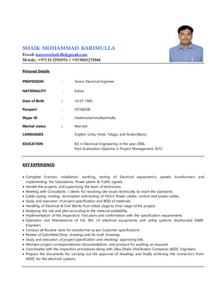SHAIK MOHAMMAD KARIMULLA
Email: kareemshah.06@gmail.com
Mobile: +971 55 2596976 / +91 9885275048
Personal Details
PROFESSION : Senior Electrical Engineer
NATIONALITY : Indian
Date of Birth : 16-07-1985
Passport : H5168208
Skype ID : shaikmohammadkarimulla
Marital status : Married
LANGUAGES: English, Urdu, Hindi, Telugu and Arabic(Basic)
EDUCATION: B.E in Electrical Engineering in the year 2006,
Post-Graduation Diploma in Project Management 2012.
KEY EXPERIENCE:
 Complete Erection, installation, earthing, testing of Electrical equipment’s, panels, transformers and
implementing the Substations, Power plants & Traffic signals.
 Handel the projects, and supervising the team of technicians.
 Meeting with Consultants / clients for resolving site issues technically to reach the standards.
 Cable Laying, Jointing, termination and testing of HV/LV Power cables, control and power cables.
 Study and execution of project specification and BOQ of materials.
 Handling of Electrical & Civil Works from Initial stage to Final stage of the project.
 Analyzing the site and plan according to the material availability.
 Implementation of the Inspection/ Test plans and confirmation with the specification requirements.
 Operation and Maintenance of HV, MV, LV electrical equipments and utility systems (Authorized O&M
Engineer).
 Conduct all Routine tests for transformer as per Customer specifications
 Review of Submittals/Shop drawings and As-built drawings.
 Study and execution of project specification and checking/ approving bills.
 Maintain project correspondences/ documentations and produce for auditing as required.
 Coordinates with the inspection procedures along with (Abu Dhabi Distribution Company) ADDC Engineers.
 Prepare the documents for carrying out the approval of drawings and finally achieving the connection from
ADDC for the electrical systems.
 