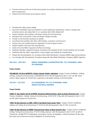  Promote and ensure the use of safe work practices to provide a safe work environment to all personnel as
well as equipment’s.
 Prepare and communicate work progress reports.
 Providing the safety reports weekly
 Spot and immediately report any deviations to the engineering-specifications, inputs or targets, plan
corrective actions and realize them in co- operation with all the related staff.
 Inspect materials, work activities and witness testing and commissioning.
 Recognize and communicate scope and design changes promptly.
 Provide on-site technical assistance as needed.
 Coordinate work activities with other staff members, contractors and end users.
 Produce new and modified technical applications for the progress of work.
 Prepare snag list and ensure the snag clearance.
 Check and correct Bills of payment and Record drawings.
 Develop schematics, equipment layouts, procedures and schedules for the smooth handing over of project.
 Familiarize with the client’s expectations, scope, budget, and schedule for assigned tasks.
 Prepare the Documentations for carrying out Abu Dhabi Distribution Company (ADDC) Approval procedures.
 Co-ordinates with the Inspection Procedures along with Abu Dhabi Distribution Company (ADDC) Engineers.
NOV 2013 – NOV 2014 MEGHA ENGINEERING & INFRASTRUCTURE LTD, HYDERABAD, INDIA
SITE MANAGER
Project Details:
765/400/220 KV SS at WUPPTCL Project, Greater Noida- Substation Supply, Erection, Installation, Cabling,
Earthing, Testing & Commissioning of 220/400/765 KV SS with AIS Equipment’s like CT, CVT, LA, ISO, Shunt
reactors, Wave trappers & Transformers. Supervision and quality checking of all civil activities.
JAN 2011 – OCT 2013 PnU ENGINEERING PVT LTD, HYDERABAD, INDIA
SENIOR ELECTRICAL ENGINEER
Project Details:
220KV-15 Bay Switch Yard & 3X75MW Aluminum Refinery/Power plant at Anrak Aluminum Ltd – Supply,
Erection, Installation, Cabling, Testing & Commissioning of 220 KV SS 15 Bay with AIS Equipment’s like CT, CVT,
LA, ISO, Wave trappers & Transformers.
110kV SS Bay Extension at AERL 12X8.75 Gas Based Cyclic power Plant – Supply, Erection, Installation,
Cabling, and Testing & Commissioning of 110 KV SS with AIS Equipment’s like CT, CVT, LA and ISO.
132kV SS Bay Extension & 50MW Thermal Power Plant at Raasi Cements (ICL) - Supply, Erection, Installation,
Cabling, Testing & Commissioning of 132 KV SS Bay extension with AIS Equipment’s like CT, CVT, LA, ISO &
Transformer. 50 MW TPP HT Cable laying, Termination, Erection & Installation of Electrical Panels, HT Bus bars,
Bus Ducts and Transformers erection, Installation & Commissioning.
 