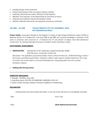  Handling all type of test Equipment
 Prepare Final Inspection Plan according to delivery schedule
 Inspecting All transformers before offering for Final Inspection
 Attended Joint inspection of the Departmental & Third Party at factory
 Preparing Joint Inspection Reports & Calculation Sheets
 Maintain Calibration Records for test equipment & precious instruments
JUN 2006 – JUL 2008 THULASI PROJECTS PVT LTD, HYDERABAD, INDIA
SITE ENGINEER-ELECTRICAL
Project Details: Corporation Worked as Site Engineer In charge of High Voltage Distribution System (HVDS) at
Rajampet Division-II of Kadapa Dist., from june-2006 to july-2008 and acquired Knowledge in execution of the
works in connection with conversion of LT Network into HT and erection of 3phase 16/25 KVA Distribution
Transformers for individual Agricultural Services in Southern Power Distribution Limited
OUTSTANDING ACHIEVEMENTS
 CERTIFICATION: Development of PLC Application programme through SCADA.
(ECIL-Electronics Corporation of India Ltd)
Description- This application programme includes motion control of motors etc., SCADA technology results in
time-saving and efficient performance. Today PLC’s deliver a wide range of complex networking. PLC’s used
to monitor and control a plant or a process distributed over a large geographic area such as power
distribution network.
 Holding UAE Driving License.
COMPUTER PROFICIENCY
 Packages: MS Office, Auto-CAD.
 Operating systems: MS DOS, MS WINDOWS, WINDOWS VISTA & 7.
 System trouble shooting, Software/ Hardware Installations & Networking.
DECLARATION
I hereby declare that above stated information is true and correct with best of my knowledge and belief.
Date: Yours Truly,
Place: (Shaik Mohammad Karimulla)
 