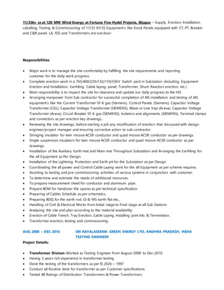 11/33kv ss at 128 MW Wind Energy at Fortune Five Hydel Projects, Bijapur – Supply, Erection, Installation,
caballing, Testing & Commissioning of 11/33 KV SS Equipment’s like Kiosk Panels equipped with CT, PT, Breaker
and C&R panel. LA, ISO and Transformers are out door.
Responsibilities:
 Major work is to manage the site comfortably by fulfilling the site requirements and reporting
customer for the daily work progress.
 Complete erection work in a 765/400/220/132/110/33KV Switch yard in Substation (Including Equipment
Erection and Installation, Earthling, Cable laying, panel, Transformer, Shunt Reactors erection, etc.)
 Main responsibility is to inspect the site for clearance and update our daily progress to the HO.
 Arranging manpower from Sub contractor for successful completion of AIS installation and testing of AIS
equipment’s like the Current Transformer SF-6 gas (Siemens), Control Panels (Siemens), Capacitor Voltage
Transformer (CGL), Capacitor Voltage Transformer (SIEMENS), Wave or Line trap (Areva), Capacitor Voltage
Transformer (Areva), Circuit Breaker SF-6 gas (SIEMENS), Isolators and alignments (SIEMENS), Terminal clamps
and connectors as per erection key drawings.
 Reviewing the site drawings, before starting a job any modification of erection that discussed with design
engineer/project manager and ensuring corrective action to sub-contractor.
 Stringing insulator for twin moose ACSR conductor and quad moose ACSR conductor as per drawings.
 Single suspension insulators for twin moose ACSR conductor and quad moose ACSR conductor as per
drawings.
 Installation of the Auxiliary Earth mat and Main mat Throughout Substation and Arranging the Earthling for
the all Equipment as Per Design.
 Installation of the Lightning Protection and Earth pit for the Substation as per Design.
 Coordinating the all power and Control Cable Laying work for the all Equipment as per scheme requires.
 Assisting to testing and pre-commissioning activities of various systems in conjunction with customer.
 To determine and estimate the needs of additional resources.
 To prepare measurement sheet for conductor and aluminum pipe.
 Prepare BOM for handover the spares as per technical specification.
 Preparing of Cables Schedule as per schematics.
 Preparing BOQ for the earth rod, GI & MS earth flat etc.,
 Handling of Civil & Electrical Works from Initial stage to Final stage at all Sub Stations
 Analyzing the site and plan according to the material availability.
 Erection of Cable Trench, Tray Erection, Cable Laying, Installing joint kits & Termination.
 Transformer erection, testing and commissioning.
AUG 2008 – DEC 2010 SRI RAYALASEEMA GREEN ENERGY LTD, ANDHRA PRADESH, INDIA
TESTING ENGINEER
Project Details:
 Transformer Divison-Worked as Testing Engineer from August-2008 to Dec-2010.
 Having 3 years rich experience in transformer testing
 Done the testing of the transformers as per IS 2026 – 1997
 Conduct all Routine tests for transformer as per Customer specifications
 Tested All Ratings of Distribution Transformers & Power Transformers
 