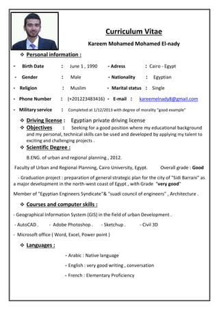 Curriculum Vitae
Kareem Mohamed Mohamed El-nady
 Personal information :
June 1 , 1990 - Adress : Cairo - EgyptBirth Date :-
Egyptian:Nationality-Male:Gender-
- Religion : Muslim - Marital status : Single
kareemelnady8@gmail.com:mail-E-)1223483416+20(:Phone Number-
- Military service : Completed at 1/12/2013 with degree of morality "good example"
 Driving license : Egyptian private driving license
 Objectives : Seeking for a good position where my educational background
and my personal, technical skills can be used and developed by applying my talent to
exciting and challenging projects .
 Scientific Degree :
B.ENG. of urban and regional planning , 2012.
Faculty of Urban and Regional Planning, Cairo University, Egypt. Overall grade : Good
- Graduation project : preparation of general strategic plan for the city of "Sidi Barrani" as
a major development in the north-west coast of Egypt , with Grade "very good"
Member of "Egyptian Engineers Syndicate"& "suadi council of engineers" , Architecture .
 Courses and computer skills :
- Geographical Information System (GIS) in the field of urban Development .
- Civil 3D- AutoCAD . - Adobe Photoshop . - Sketchup .
- Microsoft office ( Word, Excel, Power point )
 Languages :
Arabic : Native language-
English : very good writing , conversation-
French : Elementary Proficiency-
 