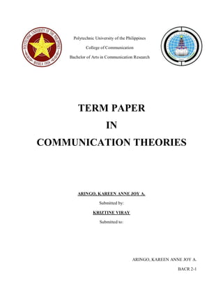 ARINGO, KAREEN ANNE JOY A. 
BACR 2-1 
Polytechnic University of the Philippines 
College of Communication 
Bachelor of Arts in Communication Research 
TERM PAPER 
IN 
COMMUNICATION THEORIES 
ARINGO, KAREEN ANNE JOY A. 
Submitted by: 
KRIZTINE VIRAY 
Submitted to: 
 