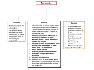 TelemercadeoDescripción: Telemercadeo es una actividad de mercadotecnia que permite un contacto instantáneo, en vivo y bidireccional entre el proveedor y el consumidor. Beneficios: Disminuir gastos de venta reemplazando las visitas personales por llamadas telefónicas. Incrementar las utilidades por concepto de ventas al reducir los costos y aumentar los volúmenes de venta.Generar nuevos negocios en territorios no cubiertos, por el personal de ventas.Mejorar el servicio a clientes, mediante un contacto mas frecuente.Optimizar los gastos de publicidad, por medio de cuentas más prometedoras, ya que se conoce mejor a los consumidores.Revivir cuentas inactivas.Proporcionar servicio más personalizado.Investigar el mercado de forma más económica.Introducir nuevos productos.Mejorar la forma de vender, ya que se evita enfrentarse a la contaminación, el alto precio del transporte y las distancias que son cada vez más grandes. Servicios: Promoción y venta de productos y servicios.