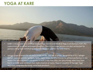 • KARE is recognized as a certified Iyengar Yoga Centre and Medical Yoga is conducted under the
supervision of qualified and expert teachers. One to one yoga lessons are also conducted for
persons ailing from debilitating or painful illnesses and for the very elderly.
• Iyengar yoga is meant for all and is a way of life. The use of props, designed by B.K.S. Iyengar
Guruji , such as wooden gadgets, belts, ropes helps the practitioner to achieve perfection in any
Asana.Our aim is to teach the guests in such a way that they can carry home what they have
learnt at KARE and continue their daily practice at home. Regular practice of 'Iyengar Yoga'
definitely integrates the body, mind and emotions.
YOGA AT KARE
 