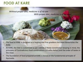 • The food at KARE is designed as a healing diet that gladdens the heart &nourishes the
body.
• At KARE, the Diet is customized as per individual Body Constitution keeping in mind, the
principles of Contradictory food combinations [Virudha Aahar] and the order of tastes in
the meal.
• The foundation of food prepared at KARE is based on the fundamental principle of
Ayurveda.
FOOD AT KARE
Without proper diet, medicine is of no use.
With proper diet, medicine is of no need.
 