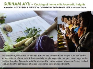 This cookbook, which was researched at KARE and contains KARE recipes is an ode to the
ancient science of Ayurveda. It features daily, simple, vegetarian recipes bound together by
the fine thread of Ayurvedic insights, steering the reader towards a focus on freshly cooked
food, and on the correct use of spices to enhance taste and good health.
SUKHAM AYU – Cooking at home with Ayurvedic insights
Awarded 'BEST HEALTH & NUTRITION COOKBOOK' in the World 2009 – Second Place
 