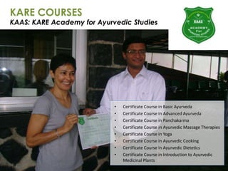 KARE COURSES
KAAS: KARE Academy for Ayurvedic Studies
• Certificate Course in Basic Ayurveda
• Certificate Course in Advanced Ayurveda
• Certificate Course in Panchakarma
• Certificate Course in Ayurvedic Massage Therapies
• Certificate Course in Yoga
• Certificate Course in Ayurvedic Cooking
• Certificate Course in Ayurvedic Dietetics
• Certificate Course in Introduction to Ayurvedic
Medicinal Plants
 