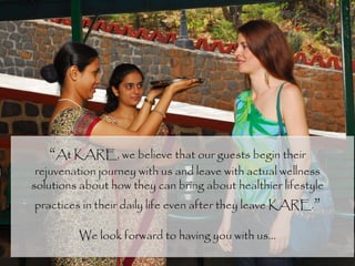 “At KARE, we believe that our guests begin their
rejuvenation journey with us and leave with actual wellness
solutions about how they can bring about healthier lifestyle
practices in their daily life even after they leave KARE.”
We look forward to having you with us…
 