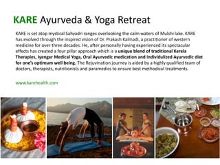 KARE Ayurveda & Yoga Retreat
KARE is set atop mystical Sahyadri ranges overlooking the calm waters of Mulshi lake. KARE
has evolved through the inspired vision of Dr. Prakash Kalmadi, a practitioner of western
medicine for over three decades. He, after personally having experienced its spectacular
effects has created a four pillar approach which is a unique blend of traditional Kerela
Therapies, Iyengar Medical Yoga, Oral Ayurvedic medication and individulized Ayurvedic diet
for one’s optimum well being. The Rejuvination journey is aided by a highly qualified team of
doctors, therapists, nutritionists and paramedics to ensure best methodical treatments.
www.karehealth.com
 