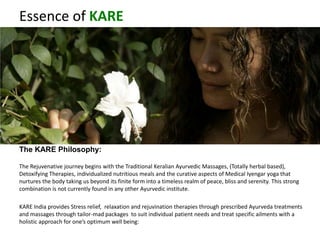 Essence of KARE
The KARE Philosophy:
The Rejuvenative journey begins with the Traditional Keralian Ayurvedic Massages, (Totally herbal based),
Detoxifying Therapies, individualized nutritious meals and the curative aspects of Medical Iyengar yoga that
nurtures the body taking us beyond its finite form into a timeless realm of peace, bliss and serenity. This strong
combination is not currently found in any other Ayurvedic institute.
KARE India provides Stress relief, relaxation and rejuvination therapies through prescribed Ayurveda treatments
and massages through tailor-mad packages to suit individual patient needs and treat specific ailments with a
holistic approach for one’s optimum well being:
 